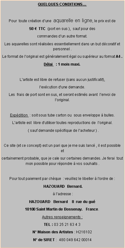 Zone de Texte: QUELQUES CONDITIONS…
Pour toute création d’une aquarelle en ligne, le prix est de
50 € TTC (port en sus ), sauf pour des
commandes d’un autre format.
Les aquarelles sont réalisées essentiellement dans un but décoratif et personnel .
Le format de l’original est généralement égal ou supérieur au format A4 .
Délai : 1 mois maxi.
L’artiste est libre de refuser (sans aucun justificatif),
l’exécution d‘une demande.
Les frais de port sont en sus, et seront estimés avant l‘envoi de l’original.
Expédition : soit sous tube carton ou sous enveloppe à bulles.
L‘artiste est libre d‘utiliser toutes reproductions de l’original.
( sauf demande spécifique de l’acheteur ) .
Ce site (et ce concept) est un pari que je me suis lancé , il est possible et
certainement probable, que je cale sur certaines demandes. Je ferai tout mon possible pour répondre à vos souhaits .
Pour tout paiement par chèque : veuillez le libeller à l’ordre de :
HAZOUARD Bernard.
à l’adresse :
HAZOUARD Bernard 8 rue du gué
10100 Saint Martin de Bossenay. France.
Autres renseignements :
TEL : 03 25 21 63 4 3
N° Maison des Artistes : H216102
N° de SIRET : 480 049 642 00014