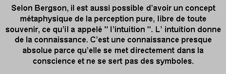 Zone de Texte: Selon Bergson, il est aussi possible d’avoir un concept métaphysique de la perception pure, libre de toute souvenir, ce qu’il a appelé " l’intuition ". L’ intuition donne de la connaissance. C’est une connaissance presque absolue parce qu’elle se met directement dans la conscience et ne se sert pas des symboles.